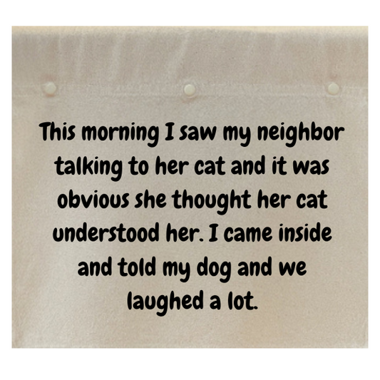 This morning I saw my neighbor talking to her cat and it was obvious she thought her cat understood her.  I came inside and told my dog and we laughed a lot.